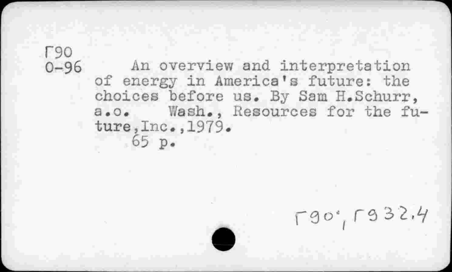 ﻿F90
0-96 An overview and interpretation of energy in America’s future: the choices before us. By Sam H.Schurr, a.o. Wash., Resources for the future , Inc. ,1979.
65 p.
rs